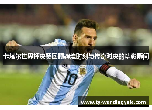 卡塔尔世界杯决赛回顾辉煌时刻与传奇对决的精彩瞬间