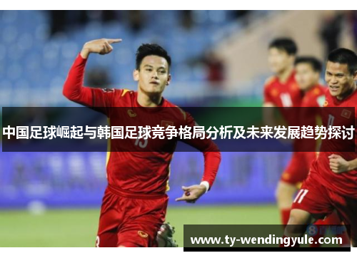 中国足球崛起与韩国足球竞争格局分析及未来发展趋势探讨