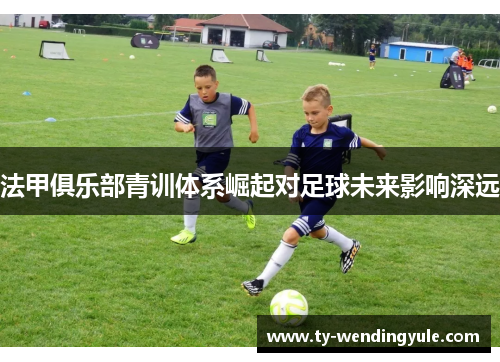 法甲俱乐部青训体系崛起对足球未来影响深远