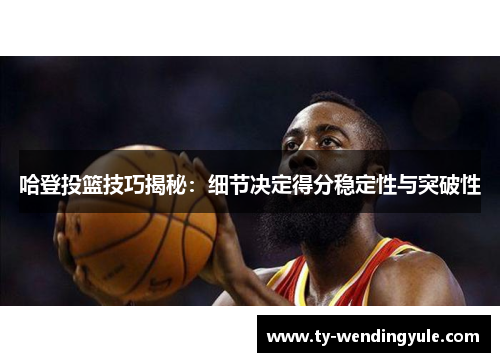 哈登投篮技巧揭秘：细节决定得分稳定性与突破性