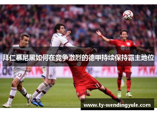 拜仁慕尼黑如何在竞争激烈的德甲持续保持霸主地位