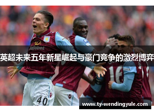 英超未来五年新星崛起与豪门竞争的激烈博弈