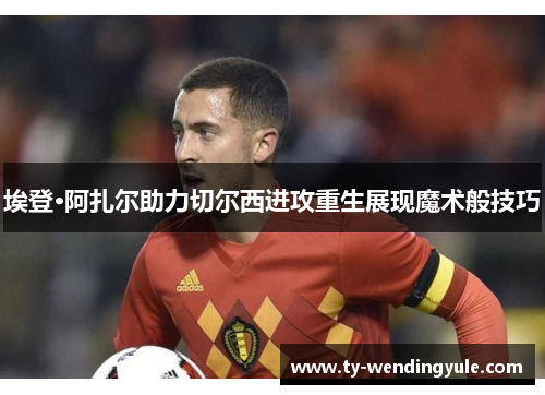 埃登·阿扎尔助力切尔西进攻重生展现魔术般技巧